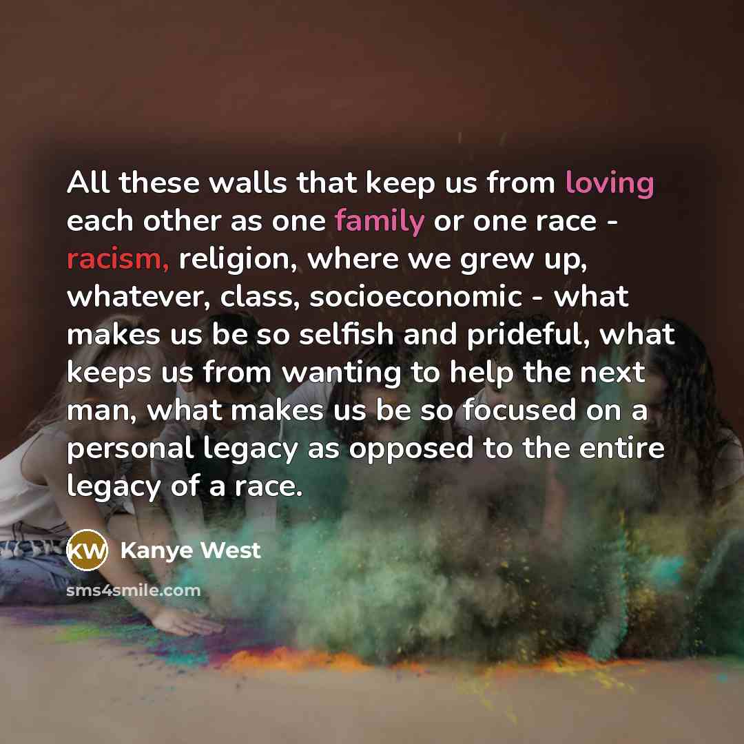 “All these walls that keep us from loving each other as one family or one race - racism, religion, where we grew up, whatever, class, socioeconomic - what makes us be so selfish and prideful, what keeps us from wanting to help the next man, what makes us be so focused on a personal legacy as…” quote by Kanye West