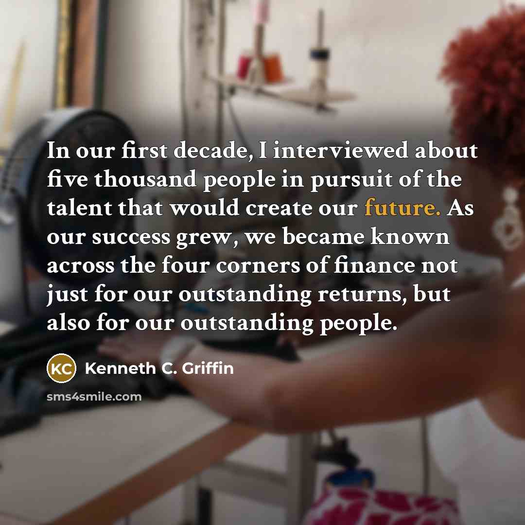 “In our first decade, I interviewed about five thousand people in pursuit of the talent that would create our future. As our success grew, we became known across the four corners of finance not just for our outstanding returns, but also for our outstanding people.” quote by Kenneth C. Griffin