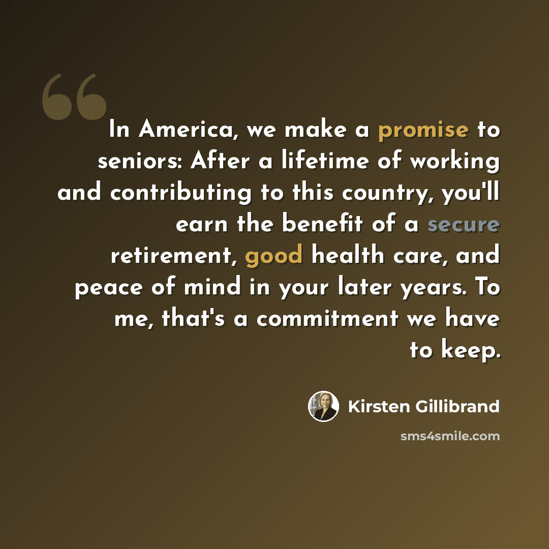 “In America, we make a promise to seniors: After a lifetime of working and contributing to this country, you'll earn the benefit of a secure retirement, good health care, and peace of mind in your later years. To me, that's a commitment we have to keep.” quote by Kirsten Gillibrand