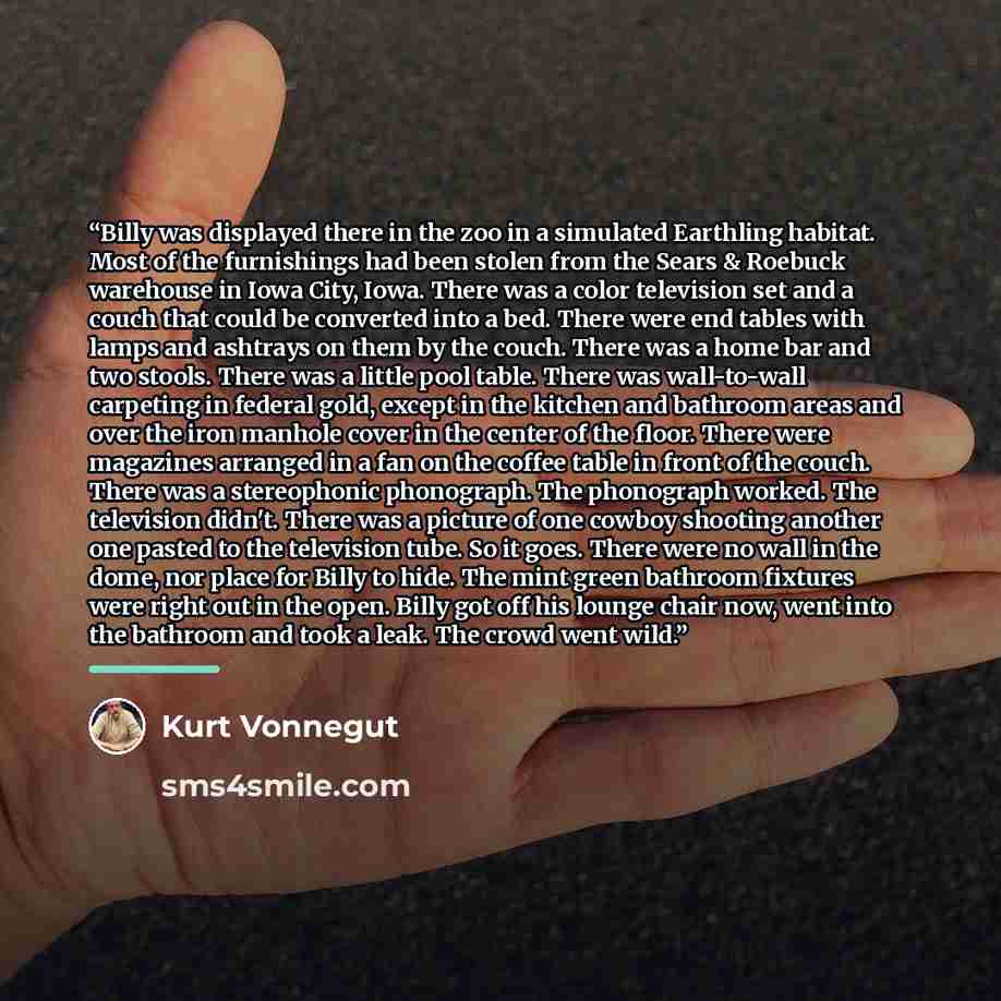 “Billy was displayed there in the zoo in a simulated Earthling habitat. Most of the furnishings had been stolen from the Sears & Roebuck warehouse in Iowa City, Iowa. There was a color television set and a couch that could be converted into a bed. There were end tables with lamps and ashtrays on…” quote by Kurt Vonnegut