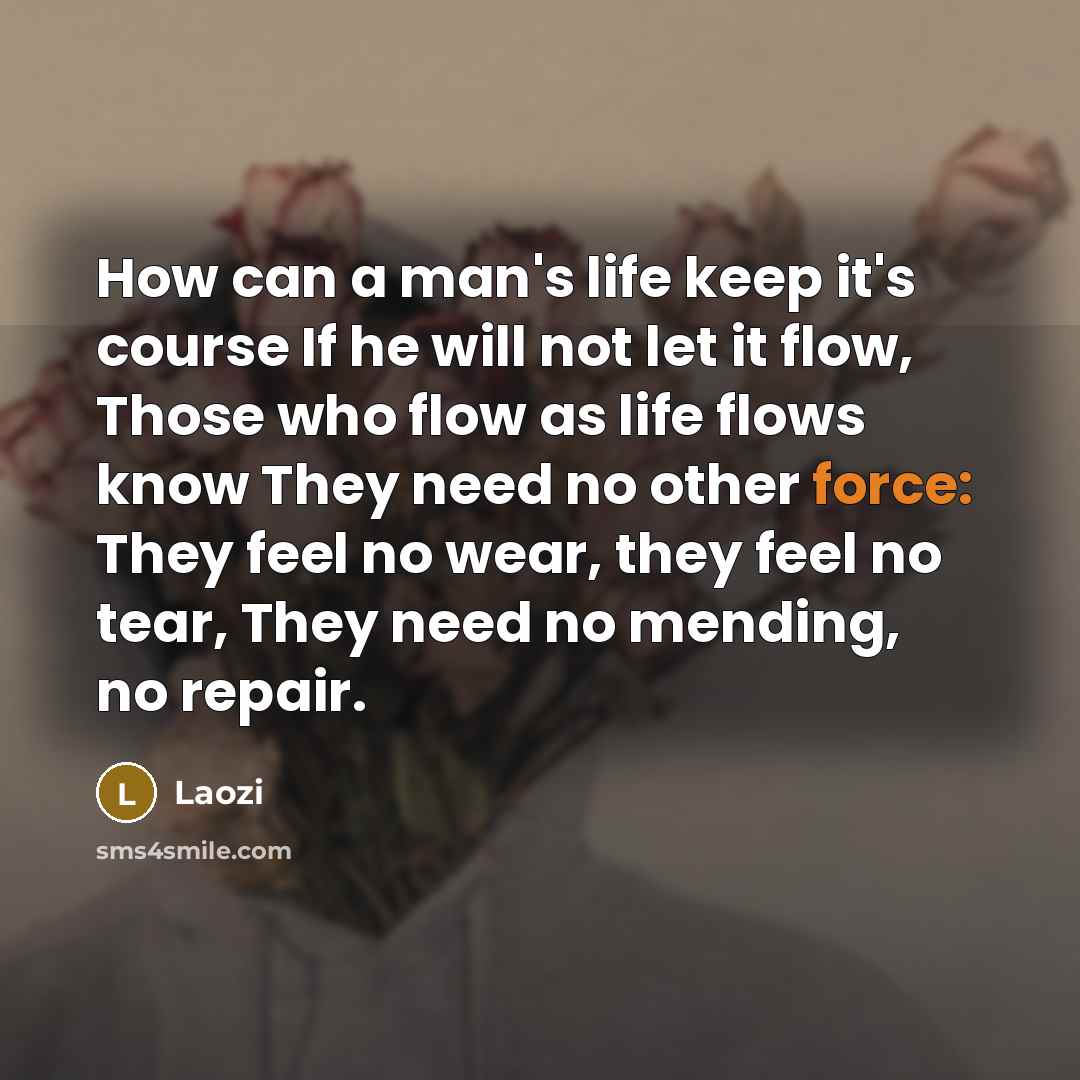 “How can a man's life keep it's course If he will not let it flow, Those who flow as life flows know They need no other force: They feel no wear, they feel no tear, They need no mending, no repair.” quote by Laozi