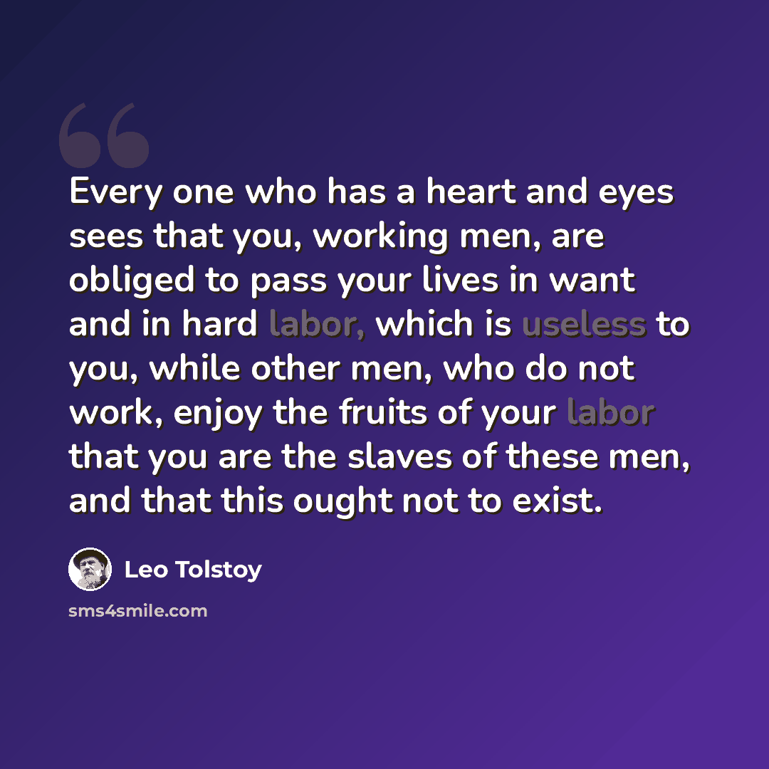 “Every one who has a heart and eyes sees that you, working men, are obliged to pass your lives in want and in hard labor, which is useless to you, while other men, who do not work, enjoy the fruits of your labor that you are the slaves of these men, and that this ought not to exist.” quote by Leo Tolstoy