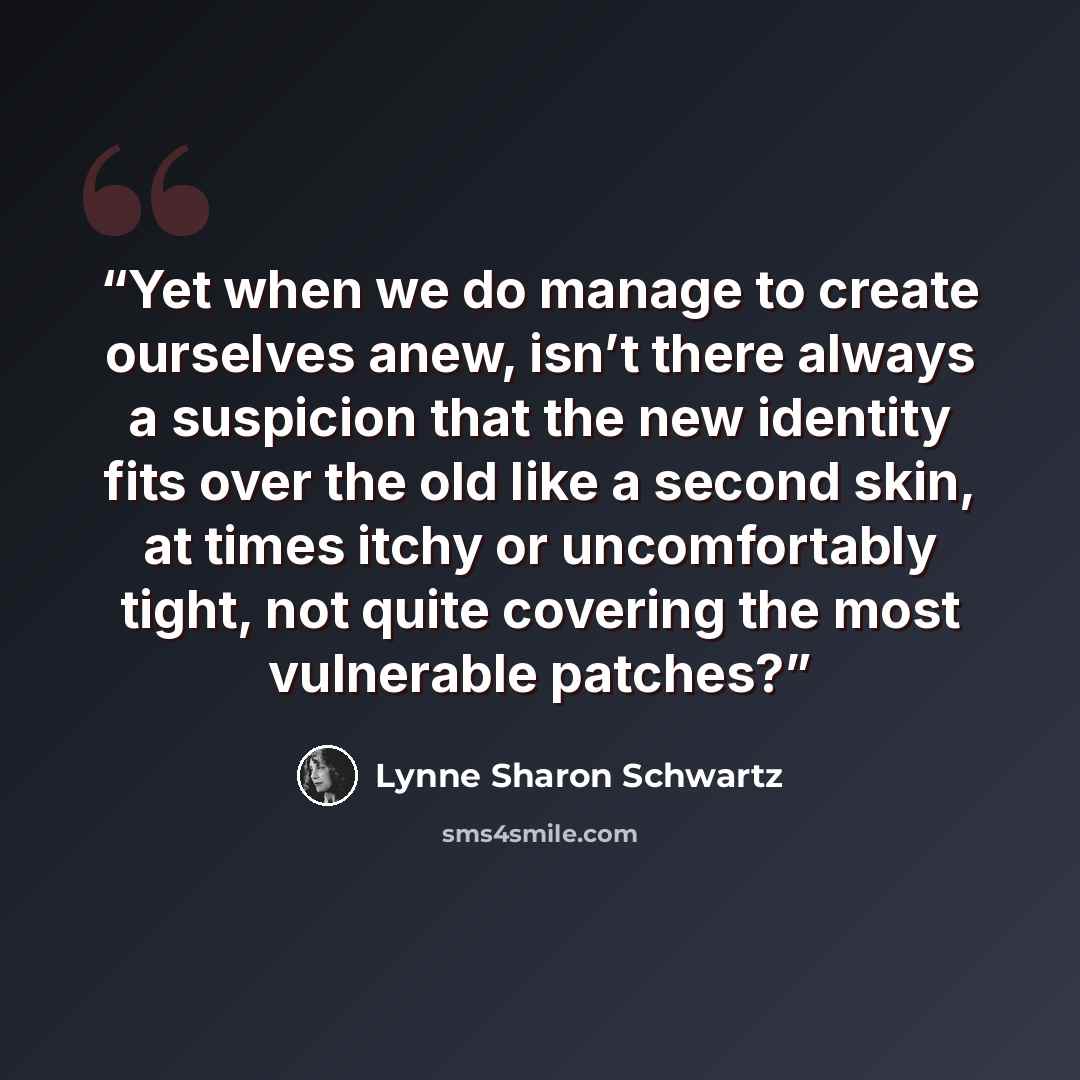 “Yet when we do manage to create ourselves anew, isn’t there always a suspicion that the new identity fits over the old like a second skin, at times itchy or uncomfortably tight, not quite covering the most vulnerable patches?” quote by Lynne Sharon Schwartz