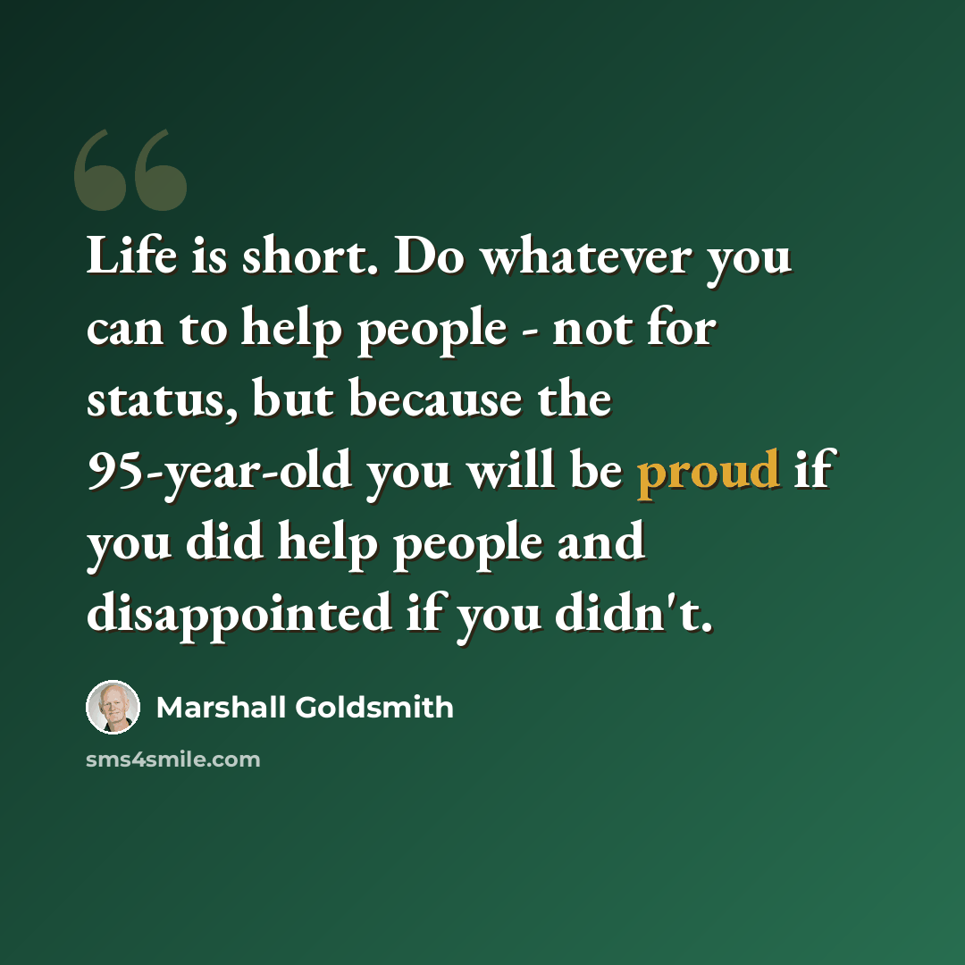 “Life is short. Do whatever you can to help people - not for status, but because the 95-year-old you will be proud if you did help people and disappointed if you didn't.” quote by Marshall Goldsmith