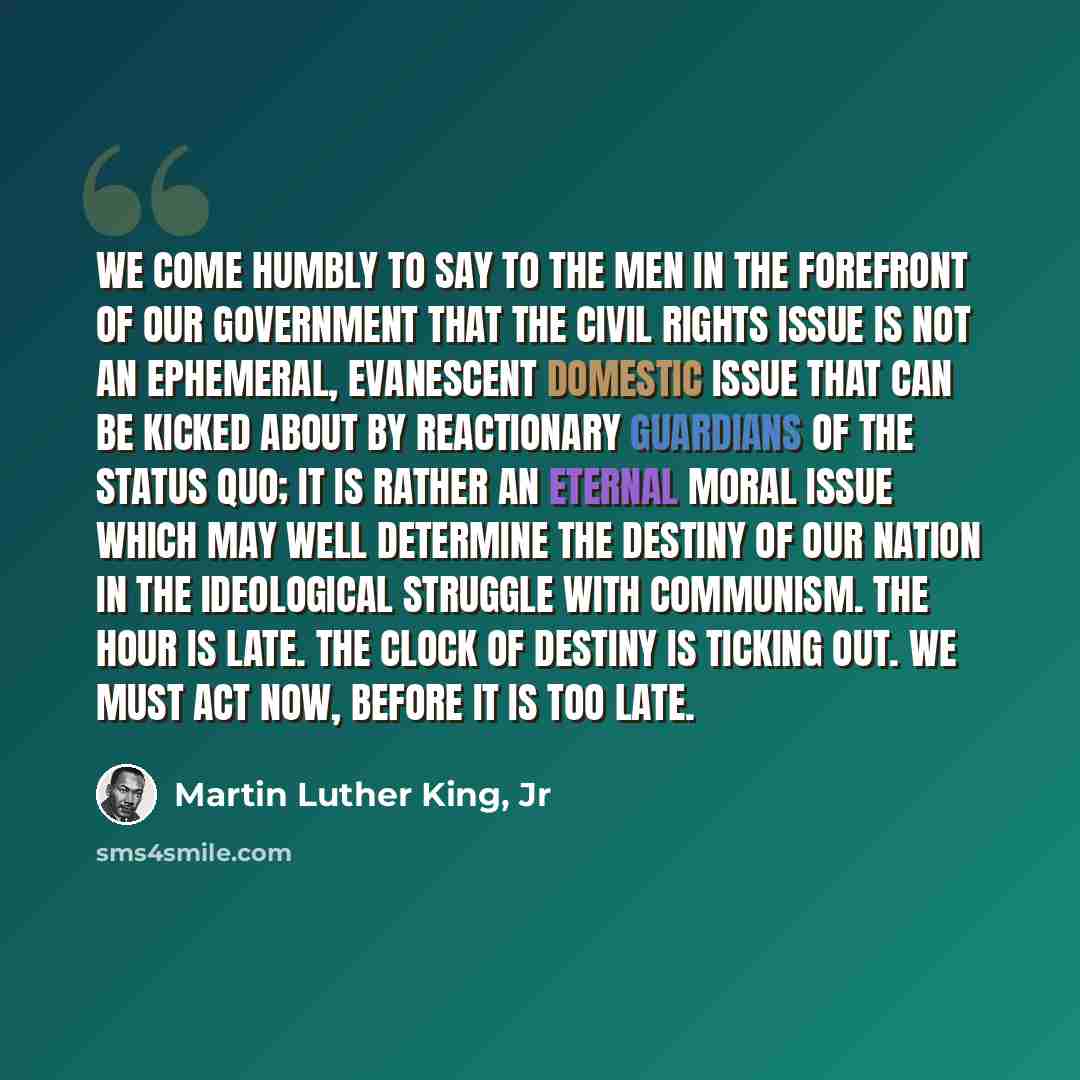 “We come humbly to say to the men in the forefront of our government that the civil rights issue is not an Ephemeral, evanescent domestic issue that can be kicked about by reactionary guardians of the status quo; it is rather an eternal moral issue which may well determine the destiny of our nation…” quote by Martin Luther King, Jr