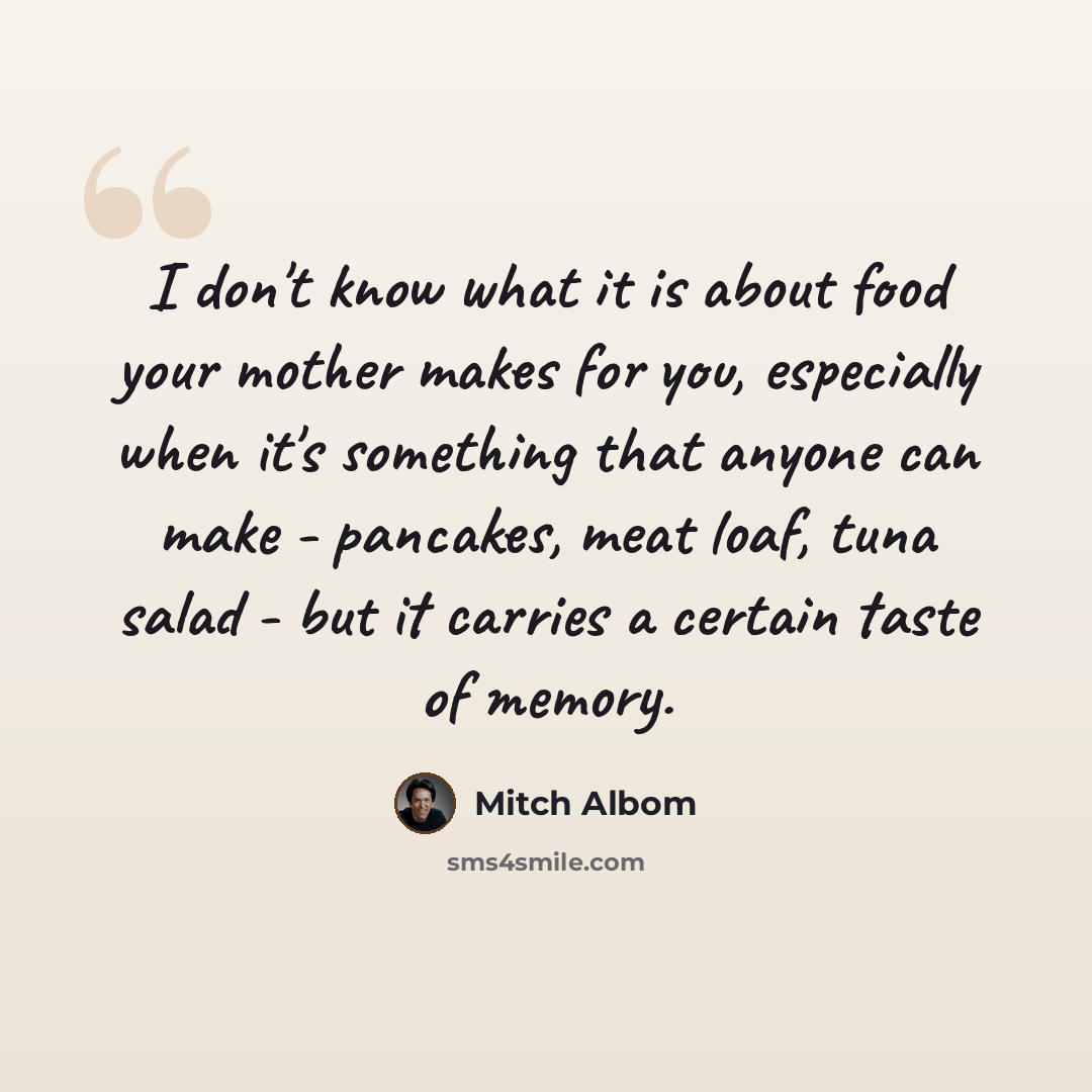 “I don't know what it is about food your mother makes for you, especially when it's something that anyone can make - pancakes, meat loaf, tuna salad - but it carries a certain taste of memory.” quote by Mitch Albom
