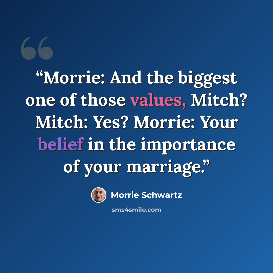“Morrie: And the biggest one of those values, Mitch? Mitch: Yes? Morrie: Your belief in the importance of your marriage.” quote by Morrie Schwartz
