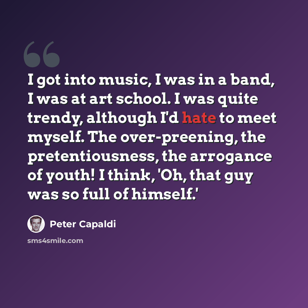 “I got into music, I was in a band, I was at art school. I was quite trendy, although I'd hate to meet myself. The over-preening, the pretentiousness, the arrogance of youth! I think, 'Oh, that guy was so full of himself.'” quote by Peter Capaldi