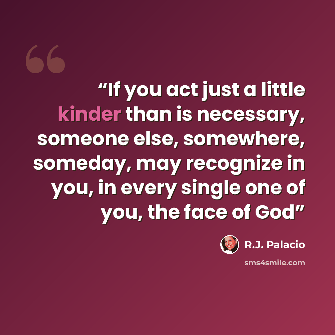 “If you act just a little kinder than is necessary, someone else, somewhere, someday, may recognize in you, in every single one of you, the face of God” quote by R.J. Palacio