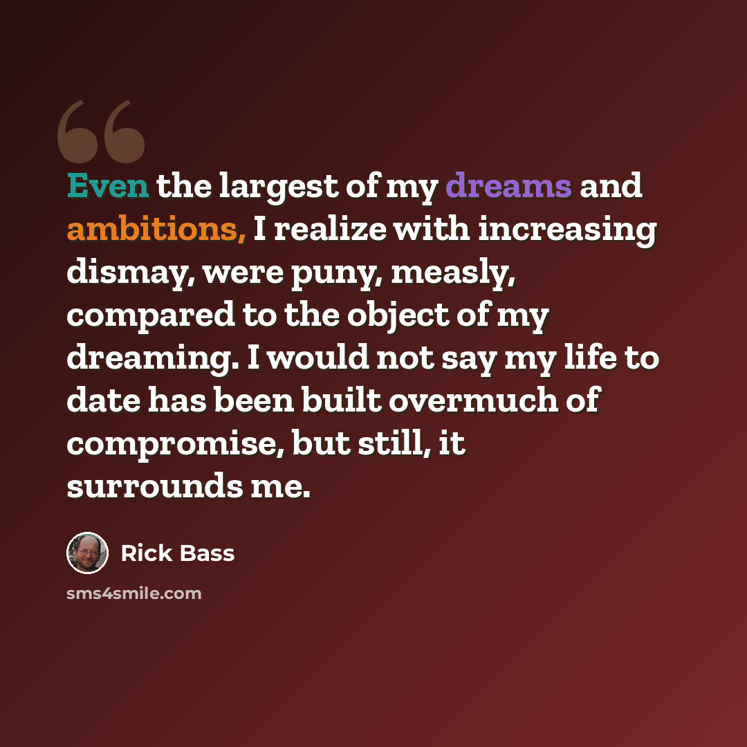 “Even the largest of my dreams and ambitions, I realize with increasing dismay, were puny, measly, compared to the object of my dreaming. I would not say my life to date has been built overmuch of compromise, but still, it surrounds me.” quote by Rick Bass