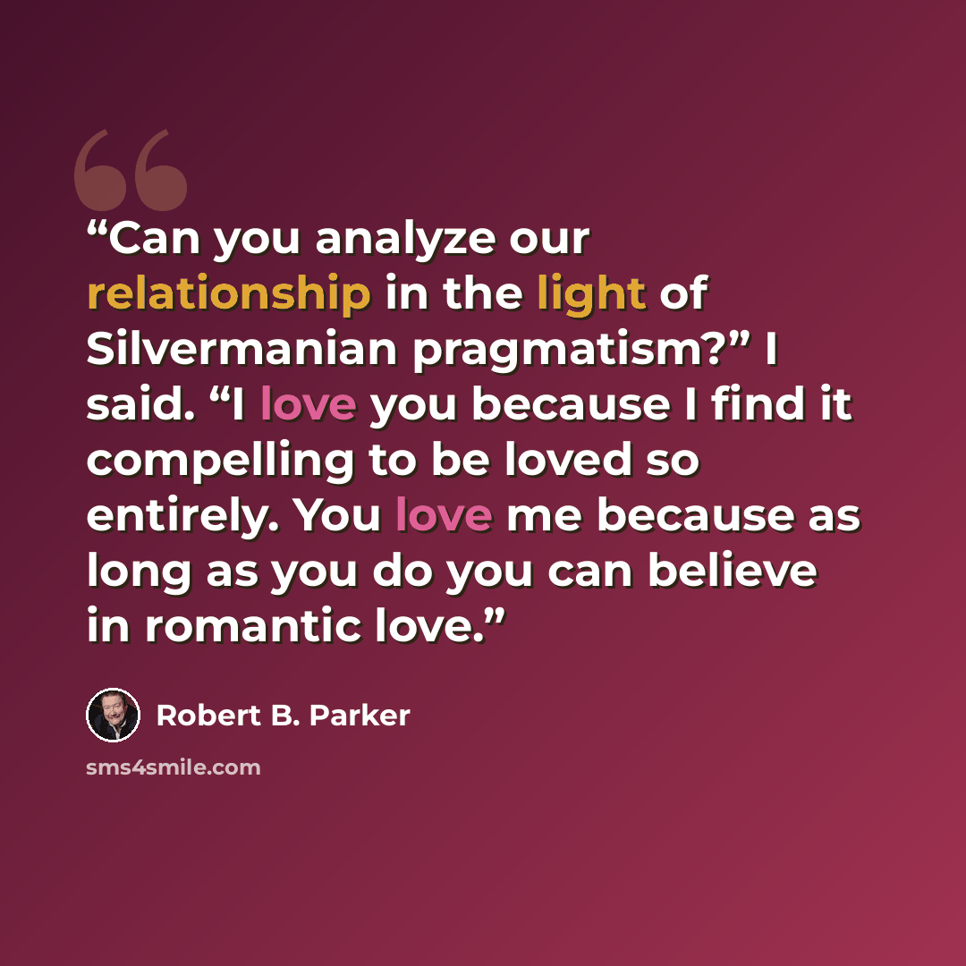 “Can you analyze our relationship in the light of Silvermanian pragmatism?” I said. “I love you because I find it compelling to be loved so entirely. You love me because as long as you do you can believe in romantic love.” quote by Robert B. Parker
