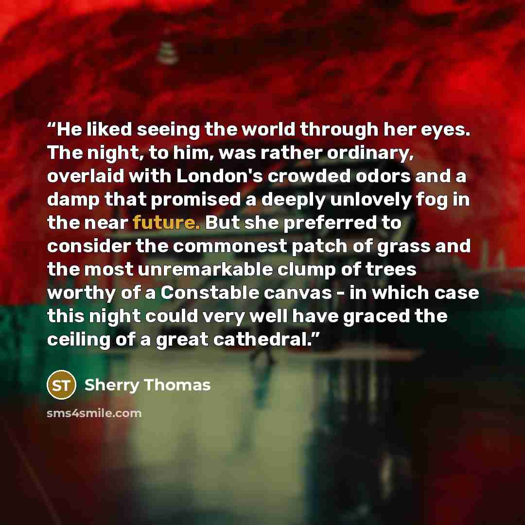 “He liked seeing the world through her eyes. The night, to him, was rather ordinary, overlaid with London's crowded odors and a damp that promised a deeply unlovely fog in the near future. But she preferred to consider the commonest patch of grass and the most unremarkable clump of trees worthy of…” quote by Sherry Thomas