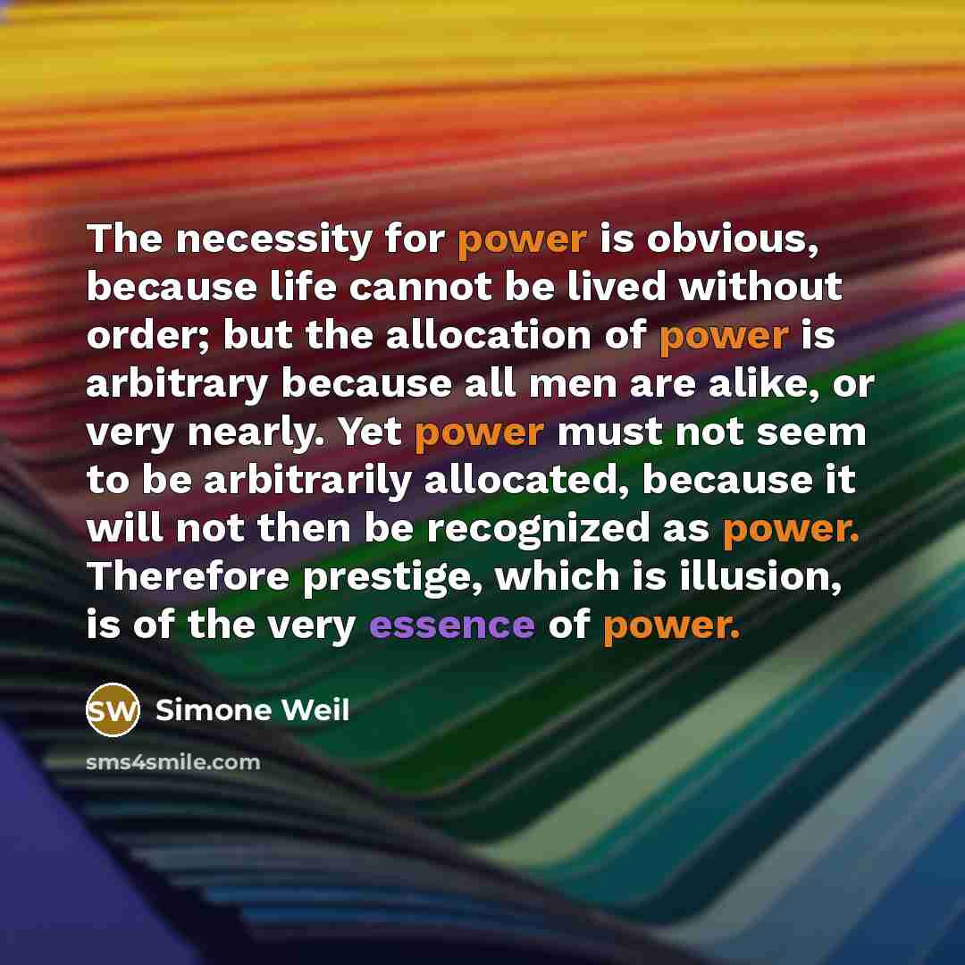 “The necessity for power is obvious, because life cannot be lived without order; but the allocation of power is arbitrary because all men are alike, or very nearly. Yet power must not seem to be arbitrarily allocated, because it will not then be recognized as power. Therefore prestige, which is…” quote by Simone Weil