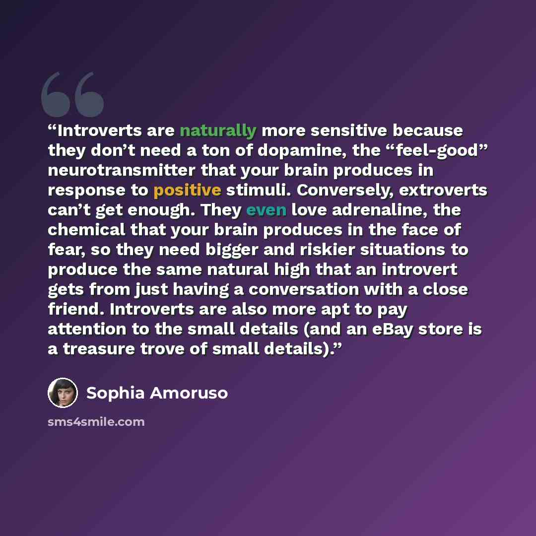 “Introverts are naturally more sensitive because they don’t need a ton of dopamine, the “feel-good” neurotransmitter that your brain produces in response to positive stimuli. Conversely, extroverts can’t get enough. They even love adrenaline, the chemical that your brain produces in the face of…” quote by Sophia Amoruso