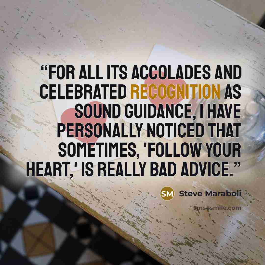 “For all its accolades and celebrated recognition as sound guidance, I have personally noticed that sometimes, 'follow your heart,' is really bad advice.” quote by Steve Maraboli