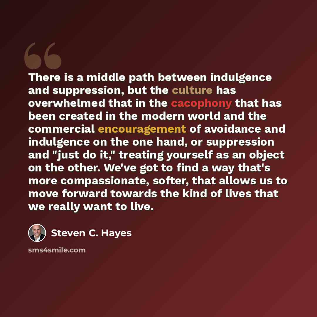 “There is a middle path between indulgence and suppression, but the culture has overwhelmed that in the cacophony that has been created in the modern world and the commercial encouragement of avoidance and indulgence on the one hand, or suppression and "just do it," treating yourself as an object…” quote by Steven C. Hayes