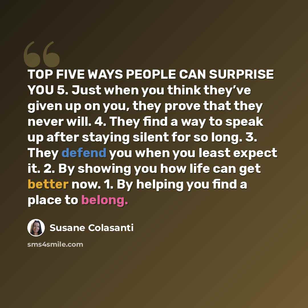 “TOP FIVE WAYS PEOPLE CAN SURPRISE YOU 5. Just when you think they’ve given up on you, they prove that they never will. 4. They find a way to speak up after staying silent for so long. 3. They defend you when you least expect it. 2. By showing you how life can get better now. 1. By helping you find…” quote by Susane Colasanti