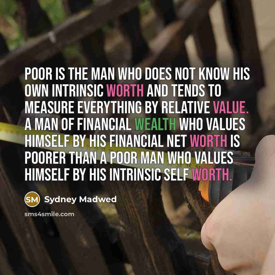 “Poor is the man who does not know his own intrinsic worth and tends to measure everything by relative value. A man of financial wealth who values himself by his financial net worth is poorer than a poor man who values himself by his intrinsic self worth.” quote by Sydney Madwed