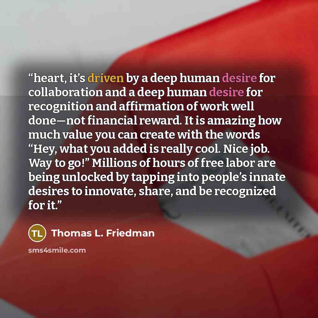 “heart, it’s driven by a deep human desire for collaboration and a deep human desire for recognition and affirmation of work well done—not financial reward. It is amazing how much value you can create with the words “Hey, what you added is really cool. Nice job. Way to go!” Millions of hours of…” quote by Thomas L. Friedman