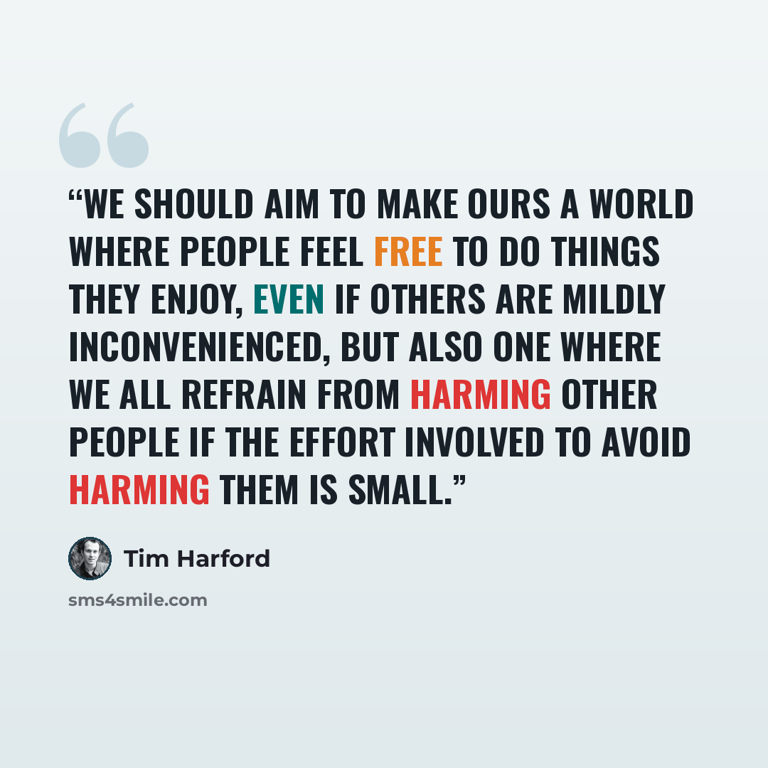 “We should aim to make ours a world where people feel free to do things they enjoy, even if others are mildly inconvenienced, but also one where we all refrain from harming other people if the effort involved to avoid harming them is small.” quote by Tim Harford