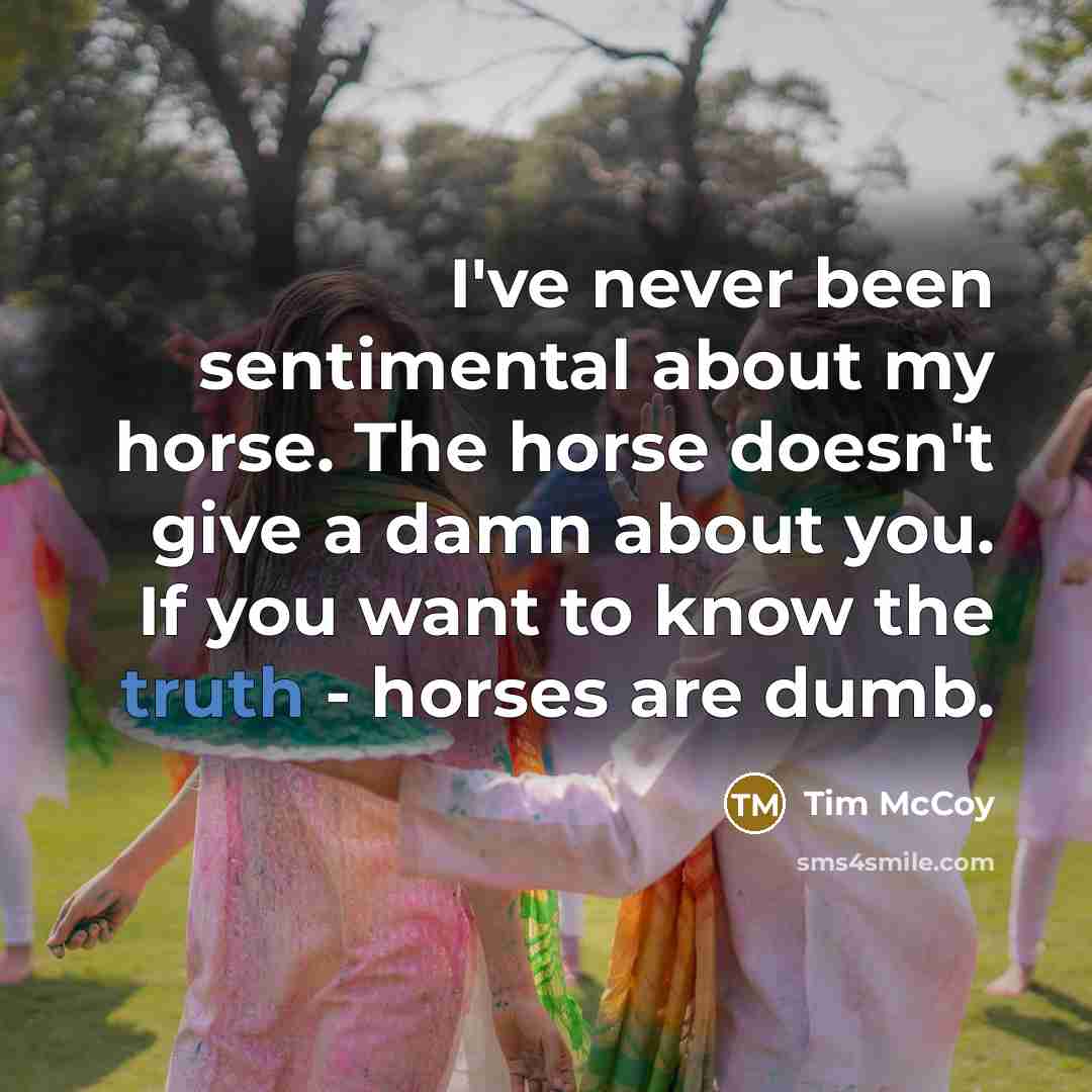 “I've never been sentimental about my horse. The horse doesn't give a damn about you. If you want to know the truth - horses are dumb.” quote by Tim McCoy