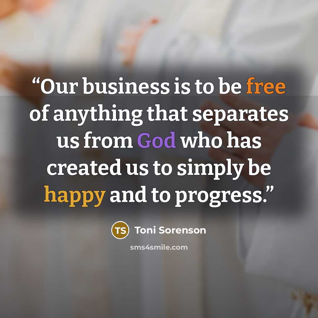 “Our business is to be free of anything that separates us from God who has created us to simply be happy and to progress.” quote by Toni Sorenson