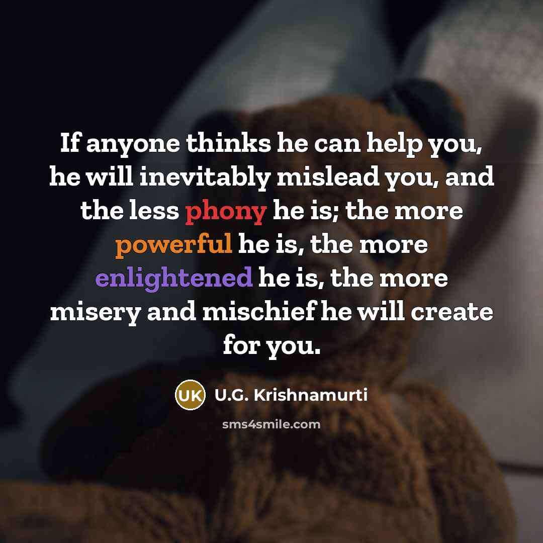 “If anyone thinks he can help you, he will inevitably mislead you, and the less phony he is; the more powerful he is, the more enlightened he is, the more misery and mischief he will create for you.” quote by U.G. Krishnamurti