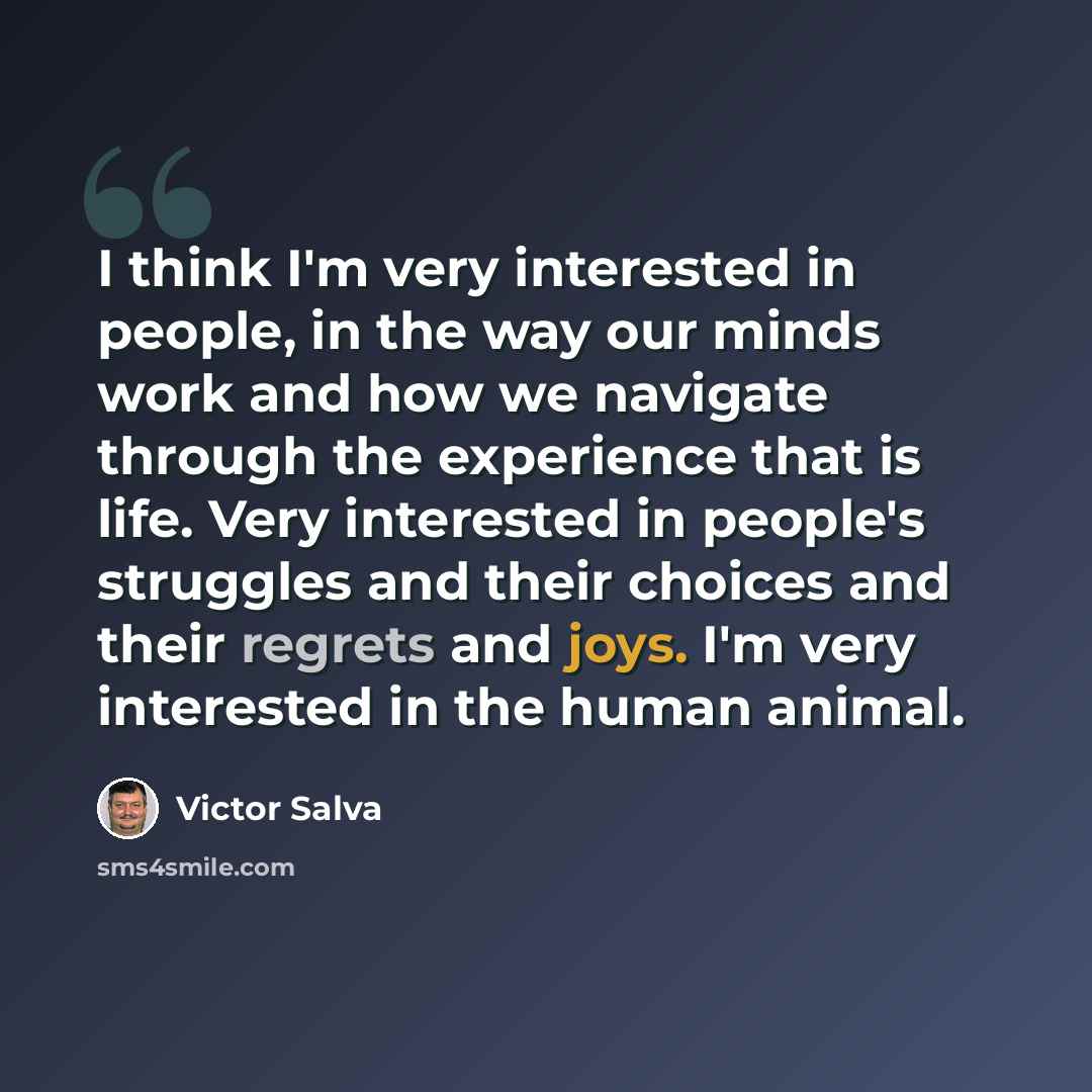 “I think I'm very interested in people, in the way our minds work and how we navigate through the experience that is life. Very interested in people's struggles and their choices and their regrets and joys. I'm very interested in the human animal.” quote by Victor Salva