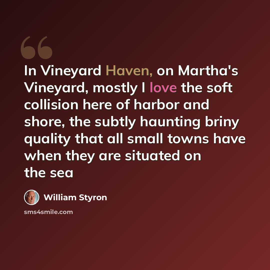 “In Vineyard Haven, on Martha's Vineyard, mostly I love the soft collision here of harbor and shore, the subtly haunting briny quality that all small towns have when they are situated on the sea” quote by William Styron