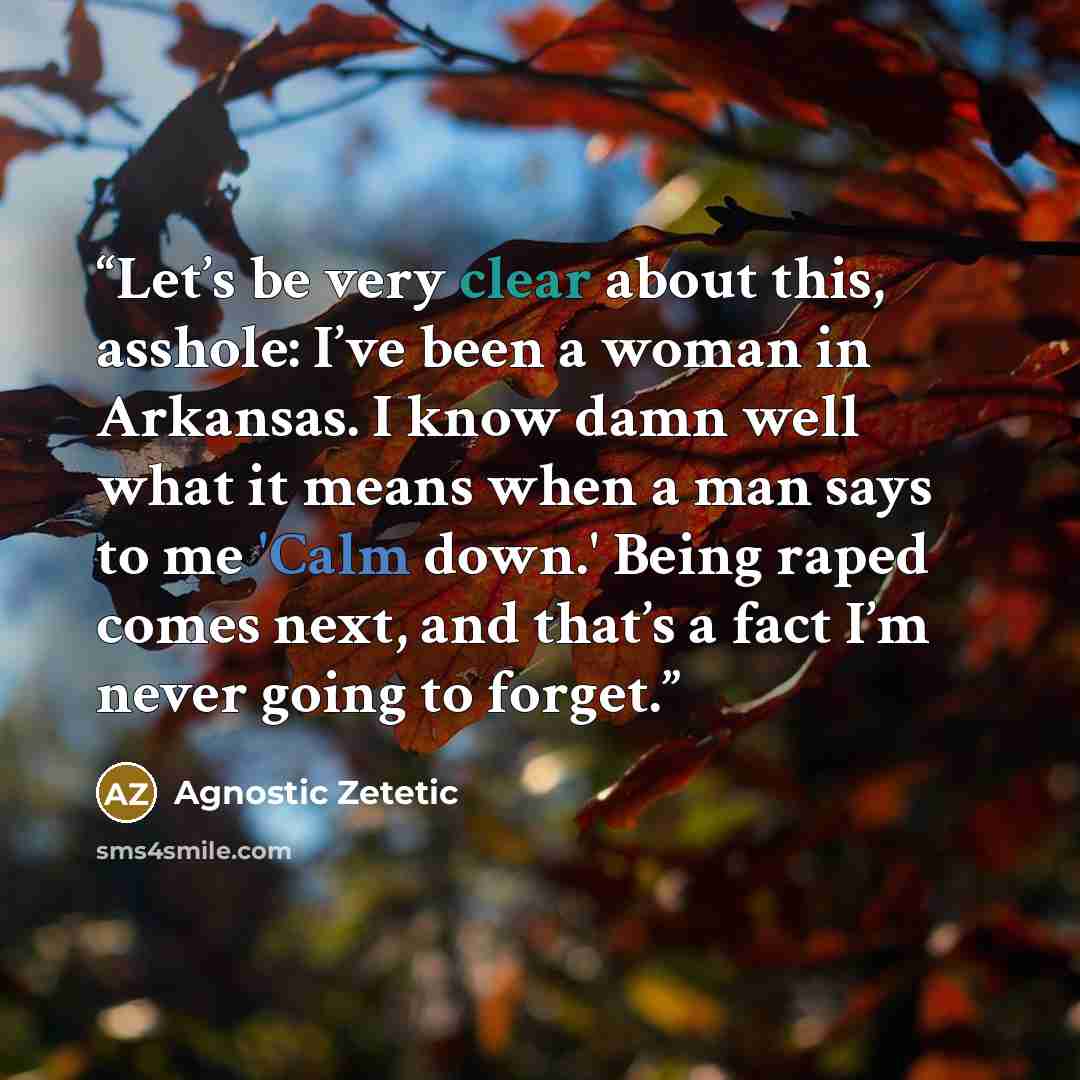 “Let’s be very clear about this, asshole: I’ve been a woman in Arkansas. I know damn well what it means when a man says to me 'Calm down.' Being raped comes next, and that’s a fact I’m never going to forget.” quote by Agnostic Zetetic