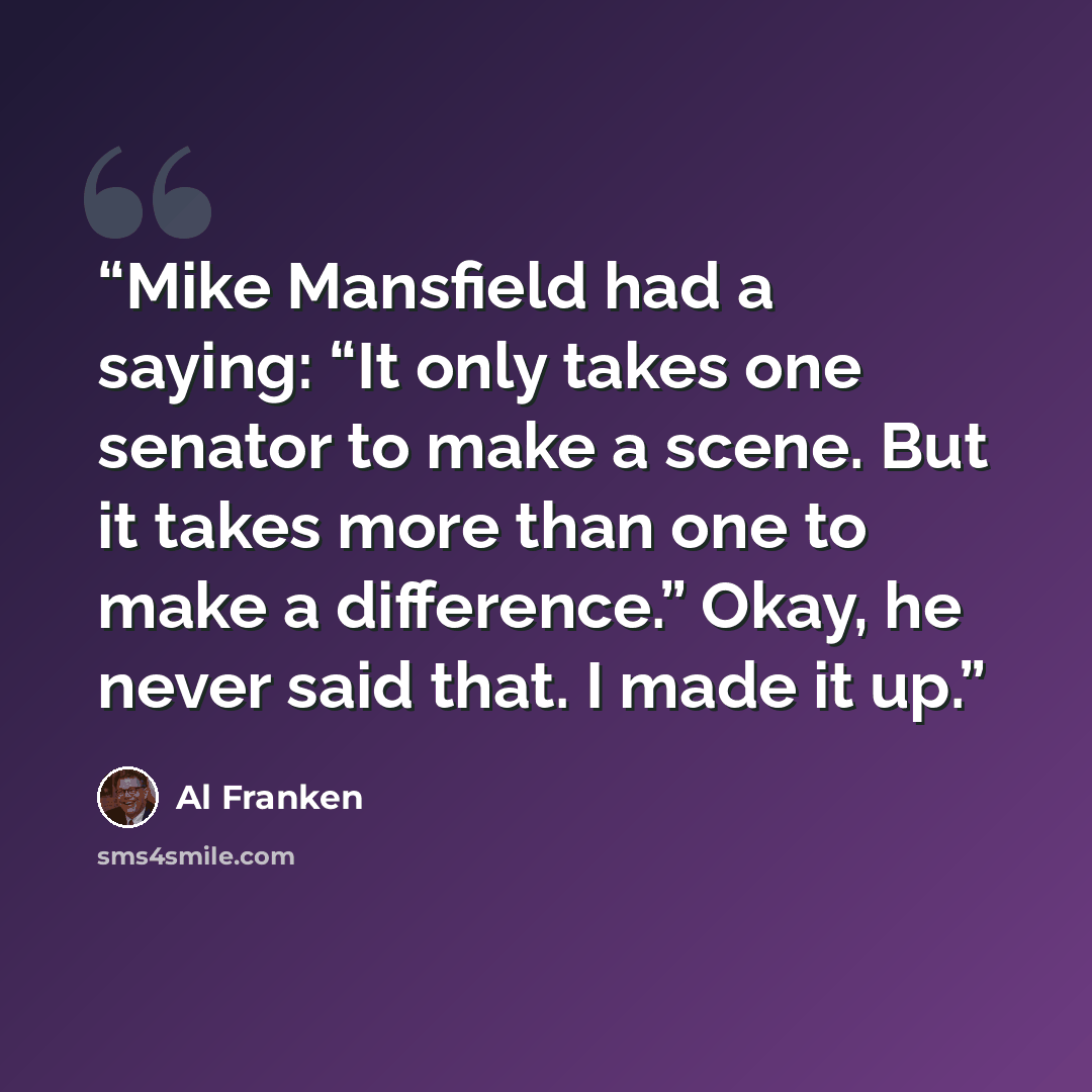 “Mike Mansfield had a saying: “It only takes one senator to make a scene. But it takes more than one to make a difference.” Okay, he never said that. I made it up.” quote by Al Franken