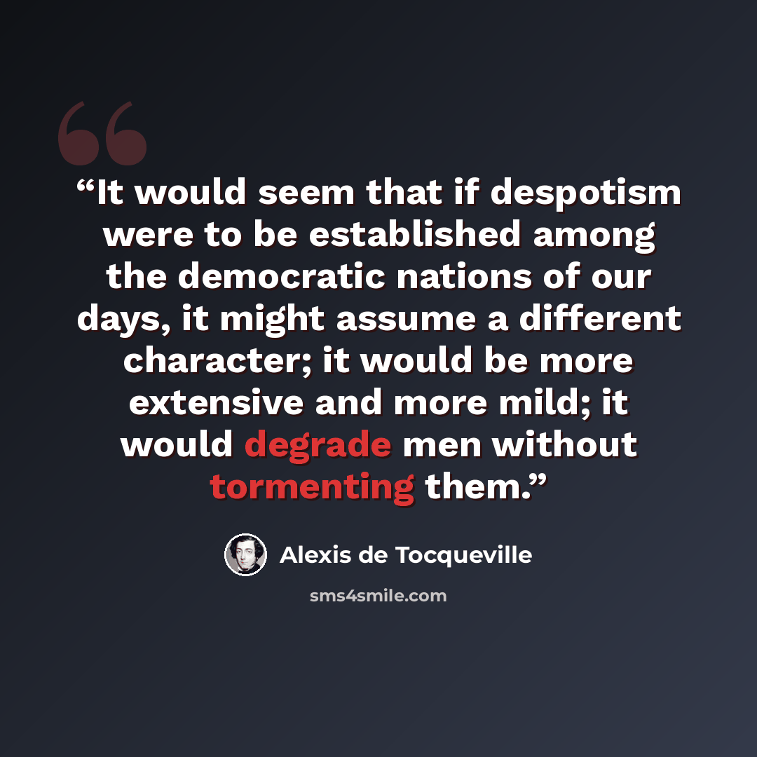“It would seem that if despotism were to be established among the democratic nations of our days, it might assume a different character; it would be more extensive and more mild; it would degrade men without tormenting them.” quote by Alexis de Tocqueville