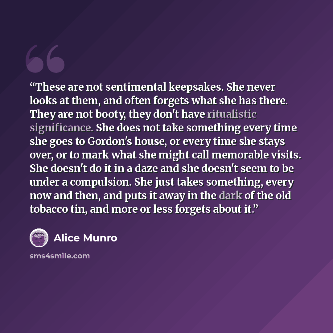 “These are not sentimental keepsakes. She never looks at them, and often forgets what she has there. They are not booty, they don't have ritualistic significance. She does not take something every time she goes to Gordon's house, or every time she stays over, or to mark what she might call…” quote by Alice Munro