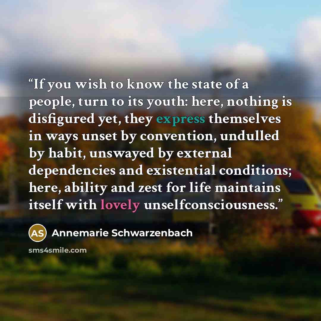 “If you wish to know the state of a people, turn to its youth: here, nothing is disfigured yet, they express themselves in ways unset by convention, undulled by habit, unswayed by external dependencies and existential conditions; here, ability and zest for life maintains itself with lovely…” quote by Annemarie Schwarzenbach