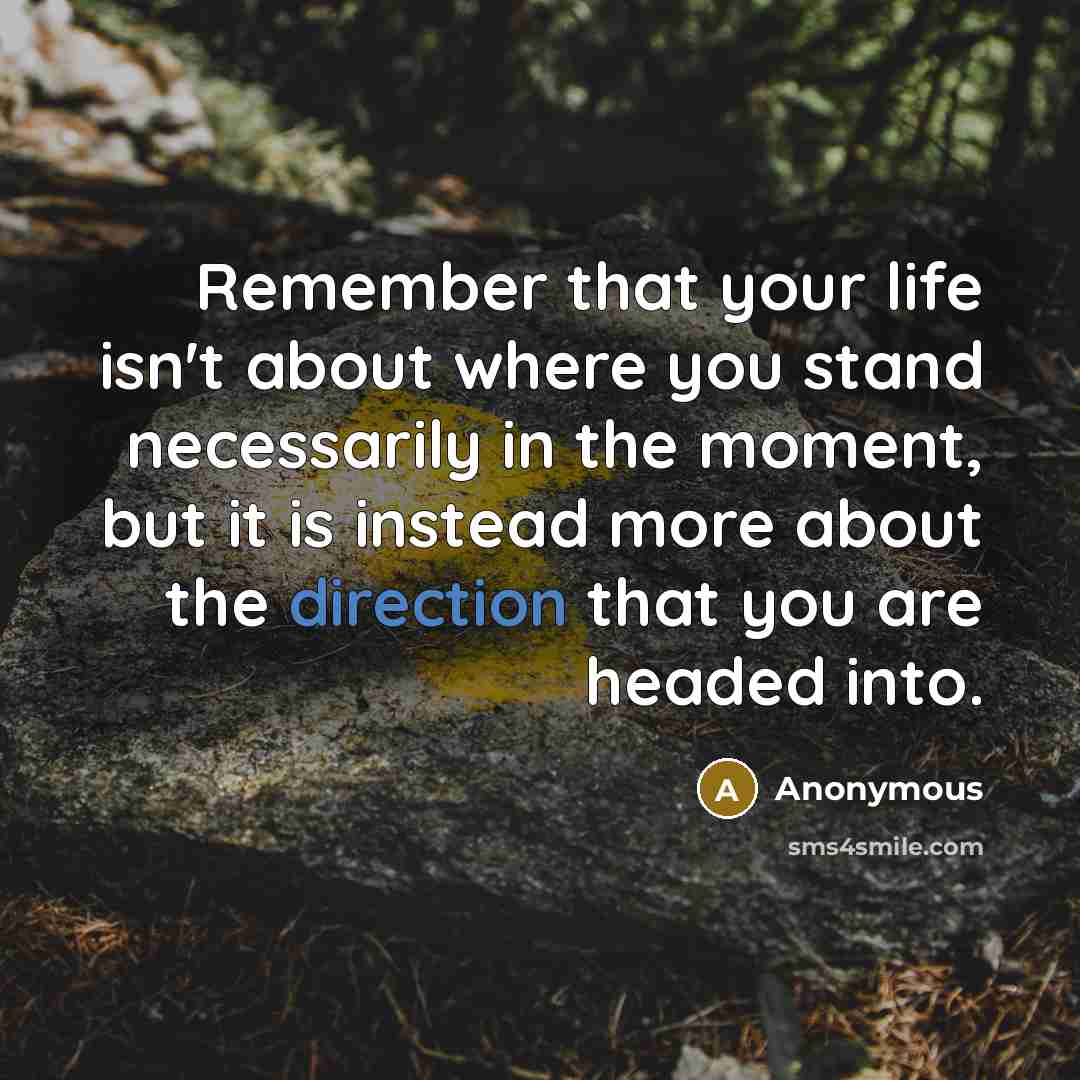 “Remember that your life isn't about where you stand necessarily in the moment, but it is instead more about the direction that you are headed into.” quote by Anonymous