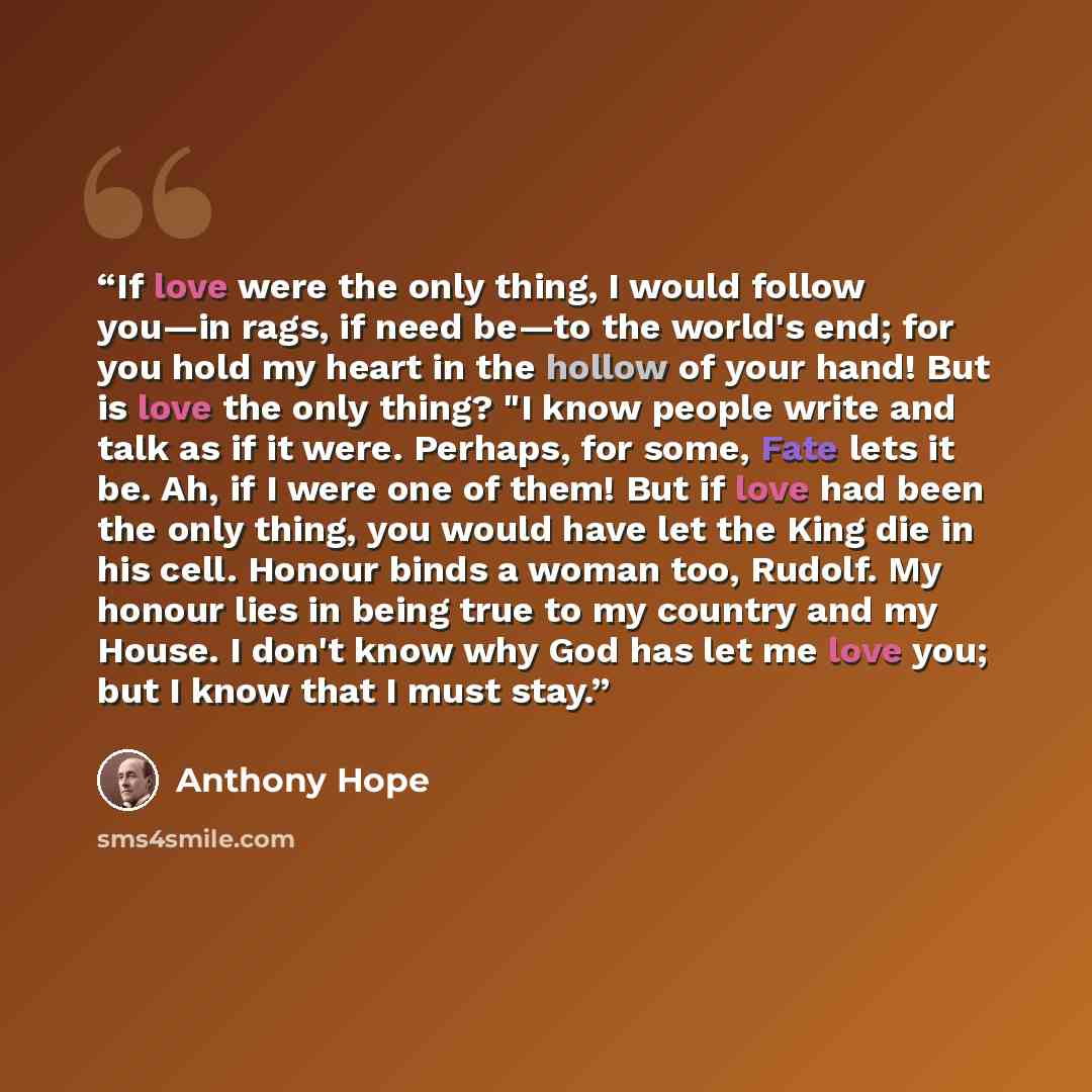 “If love were the only thing, I would follow you—in rags, if need be—to the world's end; for you hold my heart in the hollow of your hand! But is love the only thing? "I know people write and talk as if it were. Perhaps, for some, Fate lets it be. Ah, if I were one of them! But if love had been the…” quote by Anthony Hope
