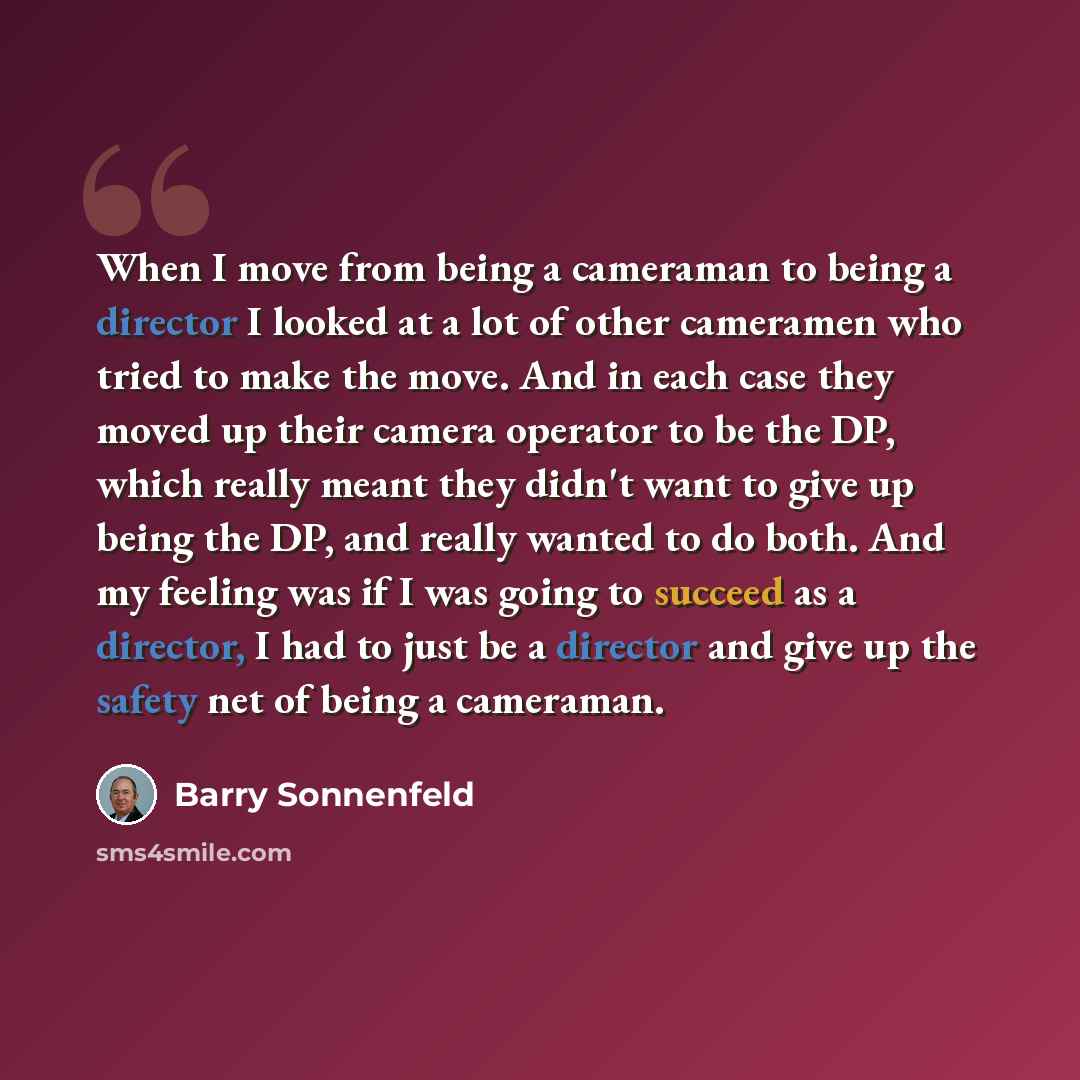 “When I move from being a cameraman to being a director I looked at a lot of other cameramen who tried to make the move. And in each case they moved up their camera operator to be the DP, which really meant they didn't want to give up being the DP, and really wanted to do both. And my feeling was…” quote by Barry Sonnenfeld