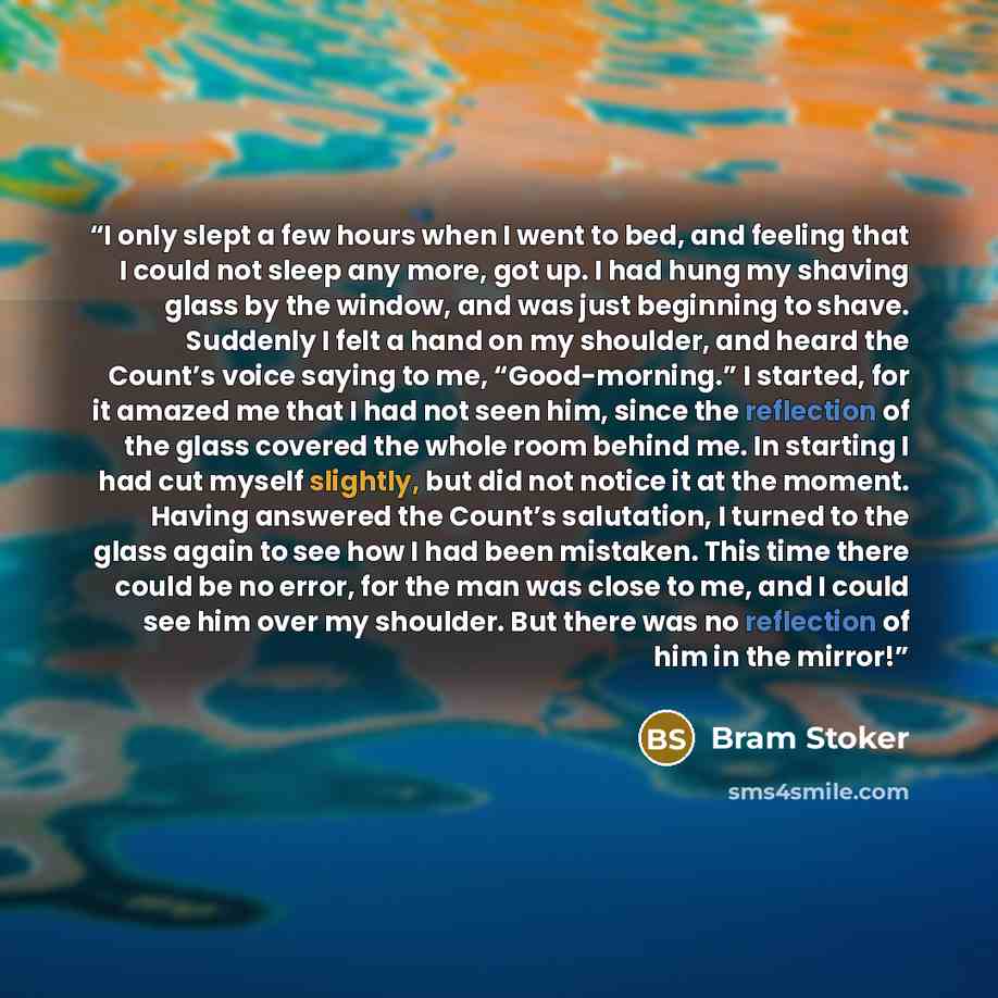 “I only slept a few hours when I went to bed, and feeling that I could not sleep any more, got up. I had hung my shaving glass by the window, and was just beginning to shave. Suddenly I felt a hand on my shoulder, and heard the Count’s voice saying to me, “Good-morning.” I started, for it amazed me…” quote by Bram Stoker