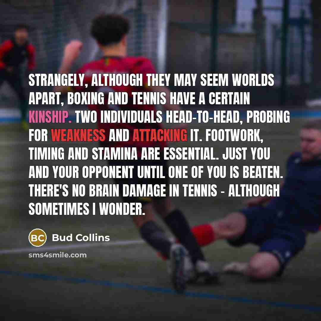 “Strangely, although they may seem worlds apart, boxing and tennis have a certain kinship. Two individuals head-to-head, probing for weakness and attacking it. Footwork, timing and stamina are essential. Just you and your opponent until one of you is beaten. There's no brain damage in tennis…” quote by Bud Collins