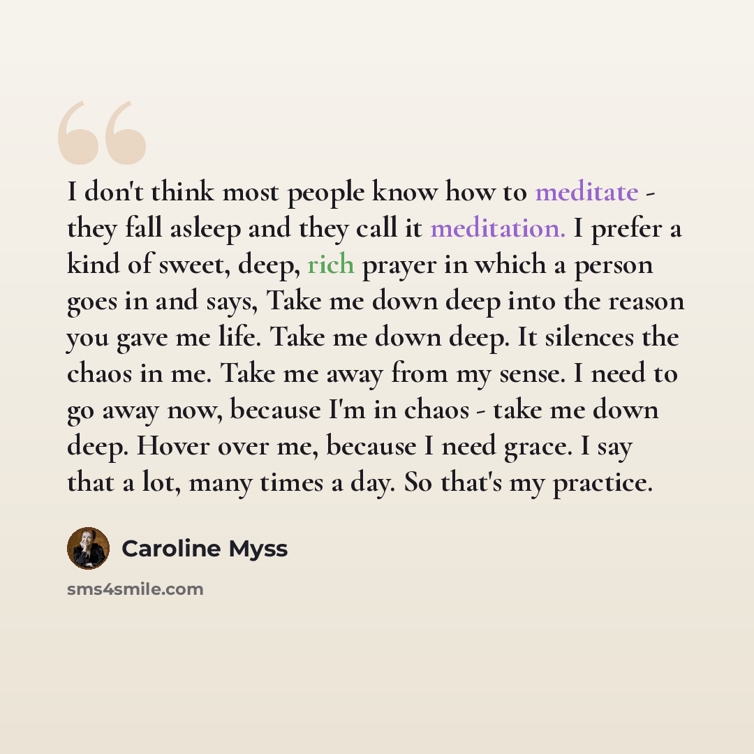 “I don't think most people know how to meditate - they fall asleep and they call it meditation. I prefer a kind of sweet, deep, rich prayer in which a person goes in and says, Take me down deep into the reason you gave me life. Take me down deep. It silences the chaos in me. Take me away from my…” quote by Caroline Myss