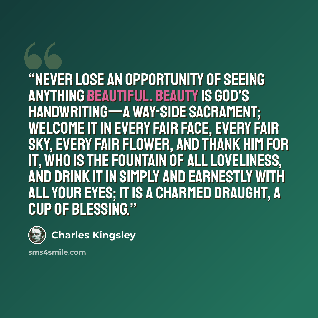 “Never lose an opportunity of seeing anything beautiful. Beauty is God’s handwriting—a way-side sacrament; welcome it in every fair face, every fair sky, every fair flower, and thank Him for it, who is the Fountain of all loveliness, and drink it in simply and earnestly with all your eyes; it is a…” quote by Charles Kingsley