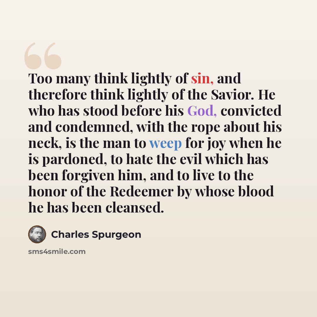 “Too many think lightly of sin, and therefore think lightly of the Savior. He who has stood before his God, convicted and condemned, with the rope about his neck, is the man to weep for joy when he is pardoned, to hate the evil which has been forgiven him, and to live to the honor of the Redeemer…” quote by Charles Spurgeon