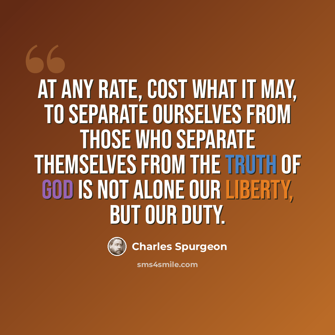 “At any rate, cost what it may, to separate ourselves from those who separate themselves from the truth of God is not alone our liberty, but our duty.” quote by Charles Spurgeon