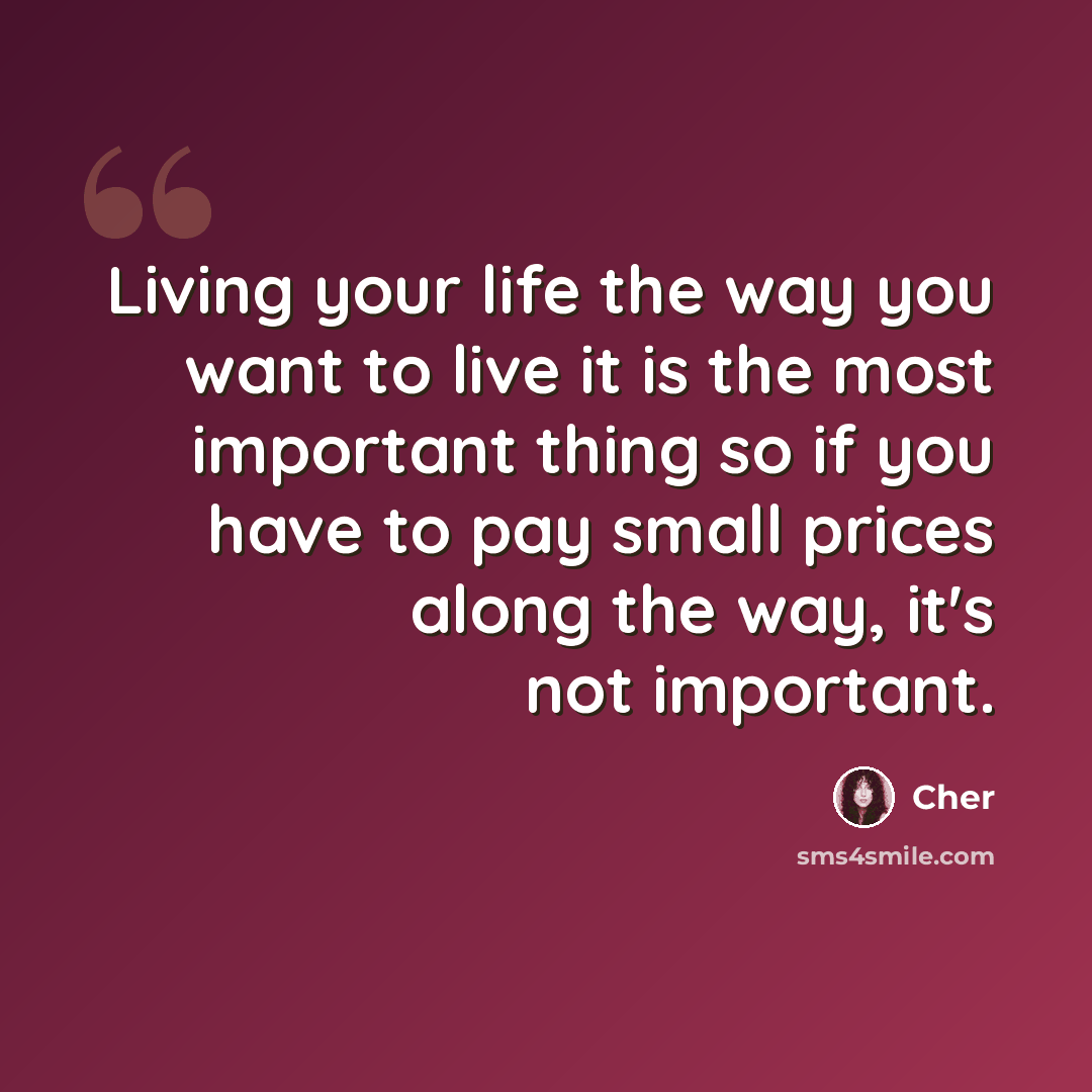 “Living your life the way you want to live it is the most important thing so if you have to pay small prices along the way, it's not important.” quote by Cher