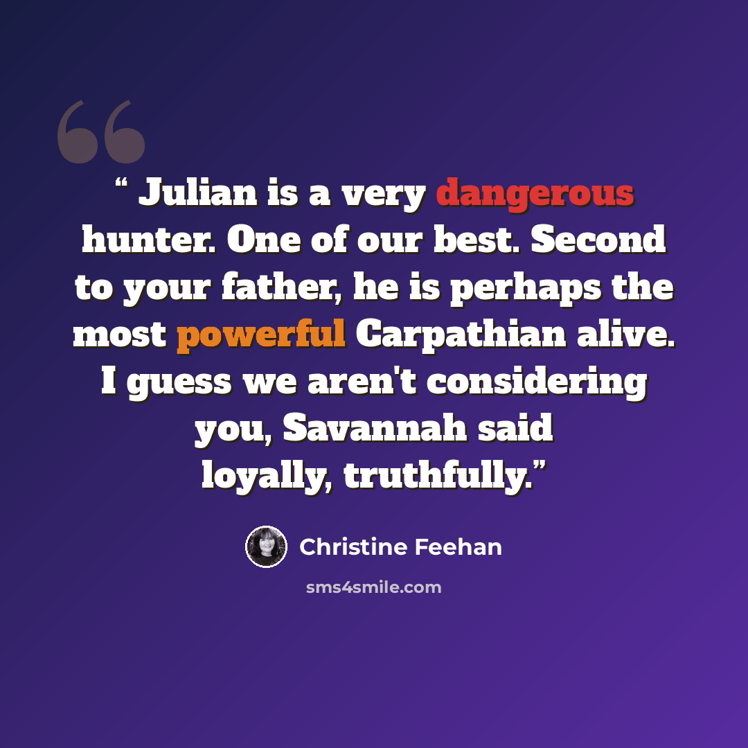 “Julian is a very dangerous hunter. One of our best. Second to your father, he is perhaps the most powerful Carpathian alive. I guess we aren't considering you, Savannah said loyally, truthfully.” quote by Christine Feehan