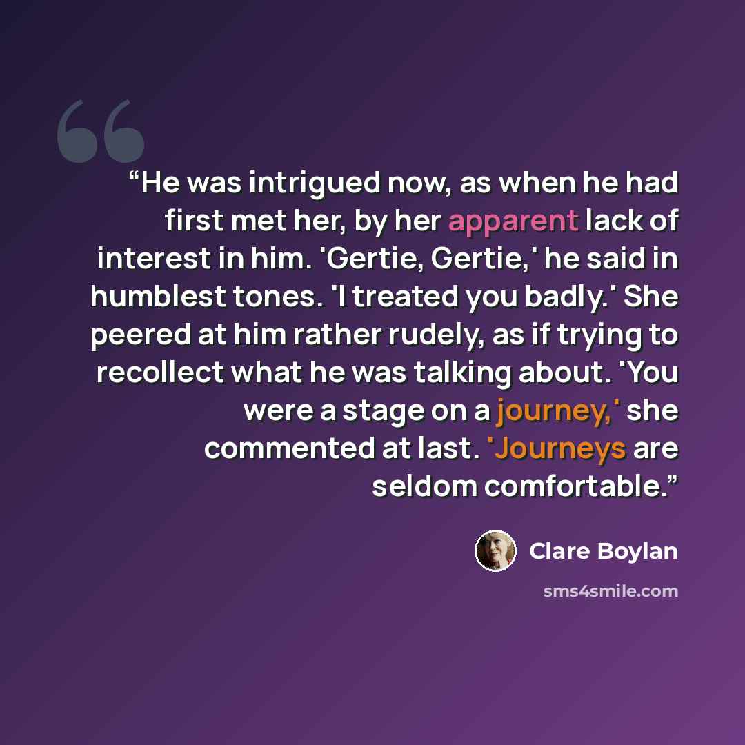 “He was intrigued now, as when he had first met her, by her apparent lack of interest in him. 'Gertie, Gertie,' he said in humblest tones. 'I treated you badly.' She peered at him rather rudely, as if trying to recollect what he was talking about. 'You were a stage on a journey,' she commented at…” quote by Clare Boylan