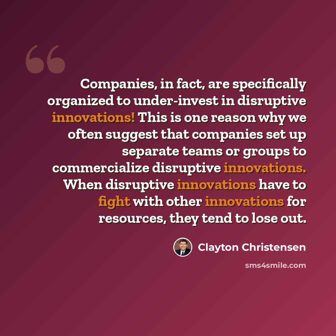“Companies, in fact, are specifically organized to under-invest in disruptive innovations! This is one reason why we often suggest that companies set up separate teams or groups to commercialize disruptive innovations. When disruptive innovations have to fight with other innovations for resources…” quote by Clayton Christensen