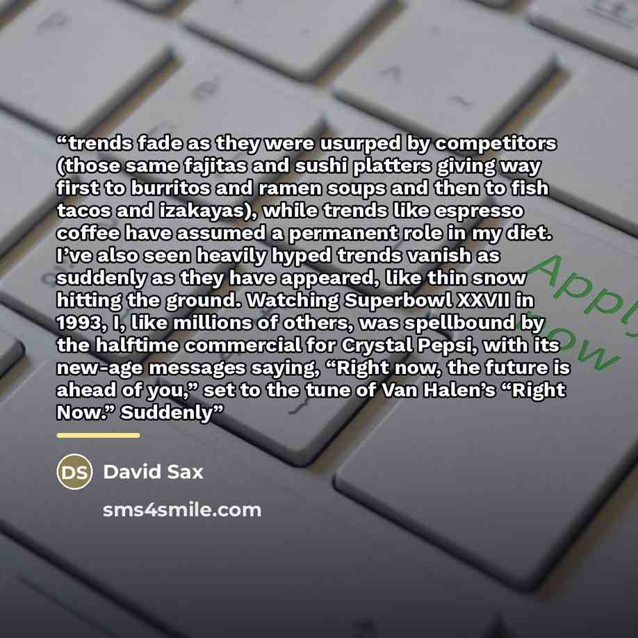 “trends fade as they were usurped by competitors (those same fajitas and sushi platters giving way first to burritos and ramen soups and then to fish tacos and izakayas), while trends like espresso coffee have assumed a permanent role in my diet. I’ve also seen heavily hyped trends vanish as…” quote by David Sax