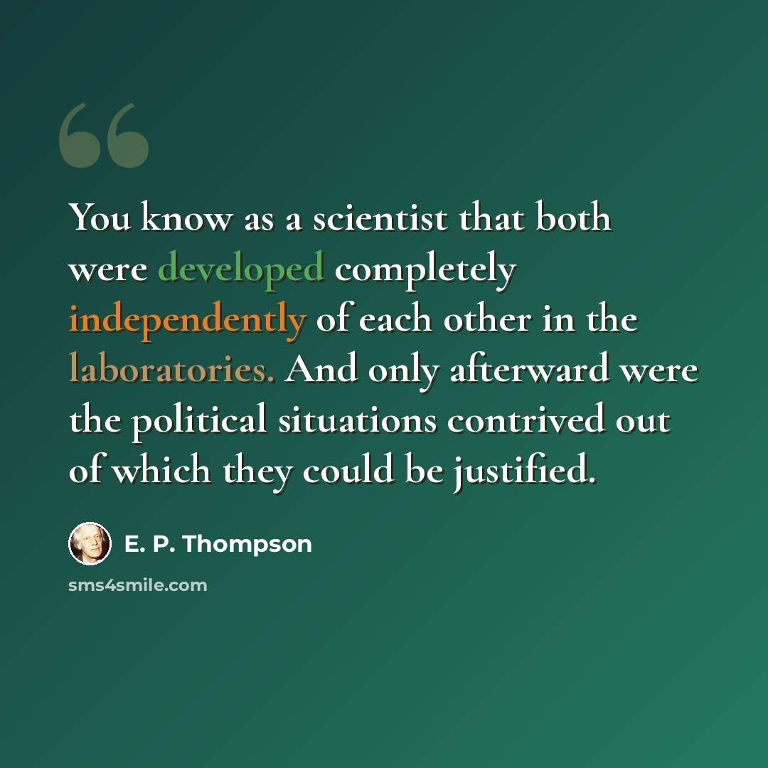 “You know as a scientist that both were developed completely independently of each other in the laboratories. And only afterward were the political situations contrived out of which they could be justified.” quote by E. P. Thompson