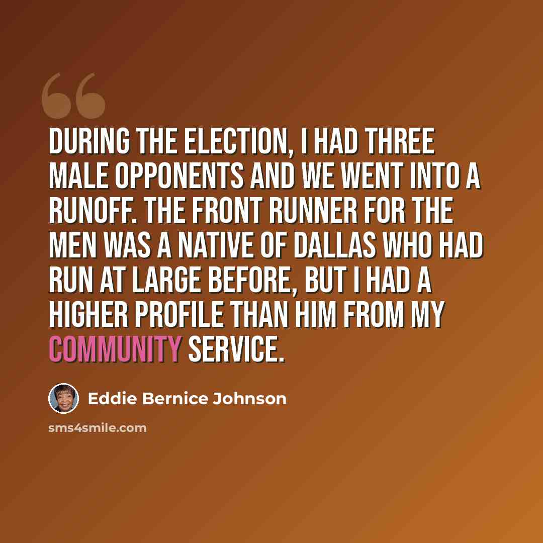 “During the election, I had three male opponents and we went into a runoff. The front runner for the men was a native of Dallas who had run at large before, but I had a higher profile than him from my community service.” quote by Eddie Bernice Johnson